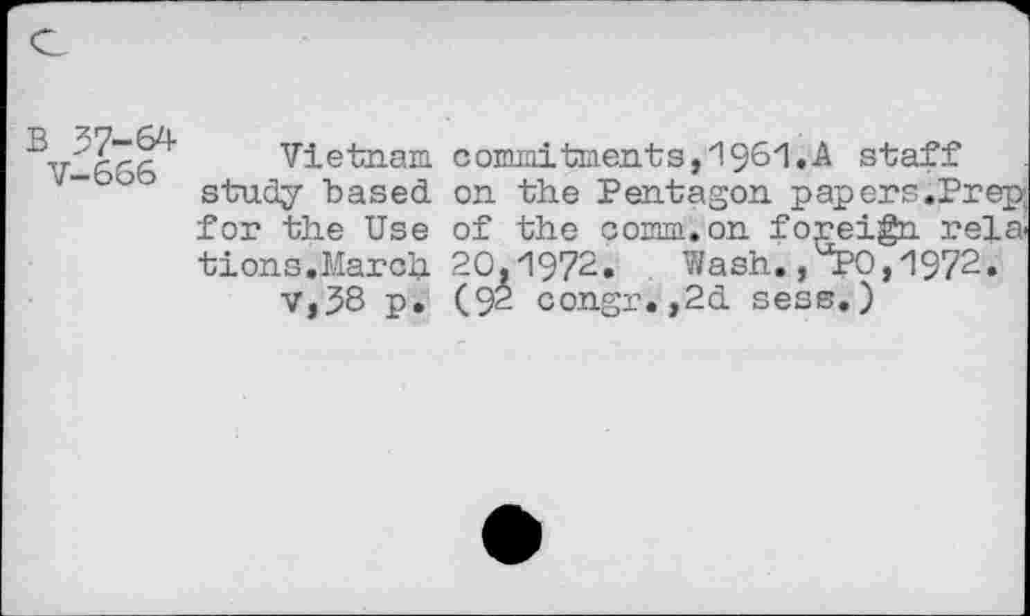 ﻿37-64 V-666
Vietnam commitments,1961.A staff study based. on the Pentagon papers.Prep; for the Use of the comm.on foreign relations.March 20,1972. Wash. ,^0,1972.
V,38 p. (92 congr.,2d. sess.)
